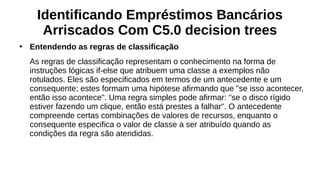 Identificando Empréstimos Bancários
Arriscados Com C5.0 decision trees
●
Entendendo as regras de classificação
As regras de classificação representam o conhecimento na forma de
instruções lógicas if-else que atribuem uma classe a exemplos não
rotulados. Eles são especificados em termos de um antecedente e um
consequente; estes formam uma hipótese afirmando que "se isso acontecer,
então isso acontece". Uma regra simples pode afirmar: "se o disco rígido
estiver fazendo um clique, então está prestes a falhar". O antecedente
compreende certas combinações de valores de recursos, enquanto o
consequente especifica o valor de classe a ser atribuído quando as
condições da regra são atendidas.
 