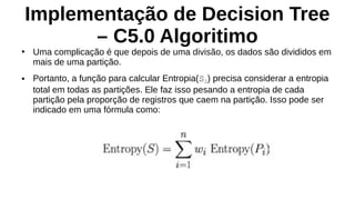 Implementação de Decision Tree
– C5.0 Algoritimo
●
Uma complicação é que depois de uma divisão, os dados são divididos em
mais de uma partição.
● Portanto, a função para calcular Entropia(S2) precisa considerar a entropia
total em todas as partições. Ele faz isso pesando a entropia de cada
partição pela proporção de registros que caem na partição. Isso pode ser
indicado em uma fórmula como:
 