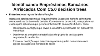 Identificando Empréstimos Bancários
Arriscados Com C5.0 decision trees
●
Entendendo as regras de classificação
Regras de aprendizagem são frequentemente usados de maneira semelhante
aos aprendizes da árvore de decisão. Como árvores de decisão, elas podem ser
usadas para aplicativos que geram conhecimento para ações futuras, como:
– Identificando condições que levam a uma falha de hardware em dispositivos
mecânicos
– Descrever as principais características de grupos de pessoas para
segmentação de clientes
– Encontrar condições que antecedem grandes quedas ou aumentos nos
preços das ações no mercado de ações
 