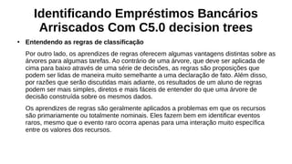 Identificando Empréstimos Bancários
Arriscados Com C5.0 decision trees
●
Entendendo as regras de classificação
Por outro lado, os aprendizes de regras oferecem algumas vantagens distintas sobre as
árvores para algumas tarefas. Ao contrário de uma árvore, que deve ser aplicada de
cima para baixo através de uma série de decisões, as regras são proposições que
podem ser lidas de maneira muito semelhante a uma declaração de fato. Além disso,
por razões que serão discutidas mais adiante, os resultados de um aluno de regras
podem ser mais simples, diretos e mais fáceis de entender do que uma árvore de
decisão construída sobre os mesmos dados.
Os aprendizes de regras são geralmente aplicados a problemas em que os recursos
são primariamente ou totalmente nominais. Eles fazem bem em identificar eventos
raros, mesmo que o evento raro ocorra apenas para uma interação muito específica
entre os valores dos recursos.
 