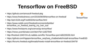 Tensorflow on FreeBSD
●
https://github.com/amutu/tf-freebsd-pkg
●
https://www.freebsdnews.com/2016/06/09/tensorflow-on-freebsd/
●
http://qml.610t.org/FreeBSD/tensorflow.html
●
https://www.reddit.com/r/freebsd/comments/bdxlbo/
tensorflow_on_freebsd_tearing_my_hair_out/
●
https://www.freshports.org/science/py-tensorflow/
●
https://news.ycombinator.com/item?id=11827940
●
http://freebsd.1045724.x6.nabble.com/Re-Tensorflow-port-td6226536.html
●
https://github.com/higepon/tensorflow_seq2seq_chatbot/wiki/Install-tensorflow-FreeBSD
●
https://forums.freebsd.org/threads/howto-install-tensorflow-on-freebsd.59479/
 