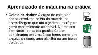 Aprendizado de máquina na prática
●
Coleta de dados: A etapa de coleta de
dados envolve a coleta do material de
aprendizagem que um algoritmo usará para
gerar conhecimento acionável. Na maioria
dos casos, os dados precisarão ser
combinados em uma única fonte, como um
arquivo de texto, uma planilha ou um banco
de dados.
 