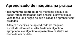 Aprendizado de máquina na prática
●
Treinamento de modelo: No momento em que os
dados foram preparados para análise, é provável que
você tenha uma noção do que é capaz de aprender com
os dados.
●
A tarefa específica de aprendizado de máquina
escolhida informará a seleção de um algoritmo
apropriado, e o algoritmo representará os dados na
forma de um modelo.
 