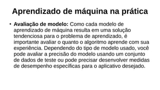 Aprendizado de máquina na prática
●
Avaliação de modelo: Como cada modelo de
aprendizado de máquina resulta em uma solução
tendenciosa para o problema de aprendizado, é
importante avaliar o quanto o algoritmo aprende com sua
experiência. Dependendo do tipo de modelo usado, você
pode avaliar a precisão do modelo usando um conjunto
de dados de teste ou pode precisar desenvolver medidas
de desempenho específicas para o aplicativo desejado.
 