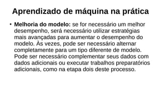 Aprendizado de máquina na prática
●
Melhoria do modelo: se for necessário um melhor
desempenho, será necessário utilizar estratégias
mais avançadas para aumentar o desempenho do
modelo. Às vezes, pode ser necessário alternar
completamente para um tipo diferente de modelo.
Pode ser necessário complementar seus dados com
dados adicionais ou executar trabalhos preparatórios
adicionais, como na etapa dois deste processo.
 
