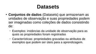 Datasets
●
Conjuntos de dados (Datasets) que armazenam as
unidades de observação e suas propriedades podem
ser imaginadas como coleções de dados consistindo
de:
– Exemplos: instâncias da unidade de observação para as
quais as propriedades foram registradas
– Características: propriedades gravadas ou atributos de
exemplos que podem ser úteis para a aprendizagem.
 