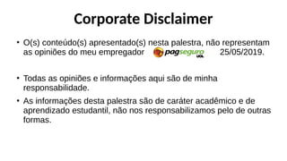 Corporate Disclaimer
●
O(s) conteúdo(s) apresentado(s) nesta palestra, não representam
as opiniões do meu empregador 25/05/2019.
●
Todas as opiniões e informações aqui são de minha
responsabilidade.
●
As informações desta palestra são de caráter acadêmico e de
aprendizado estudantil, não nos responsabilizamos pelo de outras
formas.
 