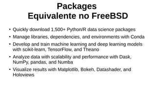 Packages
Equivalente no FreeBSD
●
Quickly download 1,500+ Python/R data science packages
●
Manage libraries, dependencies, and environments with Conda
●
Develop and train machine learning and deep learning models
with scikit-learn, TensorFlow, and Theano
●
Analyze data with scalability and performance with Dask,
NumPy, pandas, and Numba
●
Visualize results with Matplotlib, Bokeh, Datashader, and
Holoviews
 