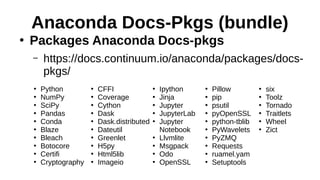 Anaconda Docs-Pkgs (bundle)
●
Packages Anaconda Docs-pkgs
– https://docs.continuum.io/anaconda/packages/docs-
pkgs/
●
Python
●
NumPy
●
SciPy
●
Pandas
●
Conda
●
Blaze
●
Bleach
●
Botocore
●
Certifi
●
Cryptography
●
CFFI
●
Coverage
●
Cython
●
Dask
●
Dask.distributed
●
Dateutil
●
Greenlet
●
H5py
●
Html5lib
●
Imageio
●
Ipython
●
Jinja
●
Jupyter
●
JupyterLab
●
Jupyter
Notebook
●
Llvmlite
●
Msgpack
●
Odo
●
OpenSSL
●
Pillow
●
pip
●
psutil
●
pyOpenSSL
●
python-tblib
●
PyWavelets
●
PyZMQ
●
Requests
●
ruamel.yam
●
Setuptools
●
six
●
Toolz
●
Tornado
●
Traitlets
●
Wheel
●
Zict
 