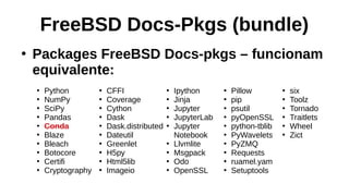 FreeBSD Docs-Pkgs (bundle)
●
Packages FreeBSD Docs-pkgs – funcionam
equivalente:
●
Python
●
NumPy
●
SciPy
●
Pandas
●
Conda
●
Blaze
●
Bleach
●
Botocore
●
Certifi
●
Cryptography
●
CFFI
●
Coverage
●
Cython
●
Dask
●
Dask.distributed
●
Dateutil
●
Greenlet
●
H5py
●
Html5lib
●
Imageio
●
Ipython
●
Jinja
●
Jupyter
●
JupyterLab
●
Jupyter
Notebook
●
Llvmlite
●
Msgpack
●
Odo
●
OpenSSL
●
Pillow
●
pip
●
psutil
●
pyOpenSSL
●
python-tblib
●
PyWavelets
●
PyZMQ
●
Requests
●
ruamel.yam
●
Setuptools
●
six
●
Toolz
●
Tornado
●
Traitlets
●
Wheel
●
Zict
 