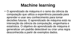 Machine learning
●
O aprendizado de máquina é o ramo da ciência da
computação que utiliza a experiência passada para
aprender e usar seu conhecimento para tomar
decisões futuras. O aprendizado de máquina está na
interseção da ciência da computação, engenharia e
estatística. O objetivo do aprendizado de máquina é
generalizar um padrão detectável ou criar uma regra
desconhecida a partir de exemplos dados.
 