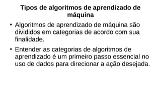 Tipos de algoritmos de aprendizado de
máquina
●
Algoritmos de aprendizado de máquina são
divididos em categorias de acordo com sua
finalidade.
●
Entender as categorias de algoritmos de
aprendizado é um primeiro passo essencial no
uso de dados para direcionar a ação desejada.
 