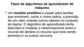 Tipos de algoritmos de aprendizado de
máquina
●
Um modelo preditivo é usado para tarefas
que envolvem, como o nome indica, a previsão
de um valor usando outros valores no conjunto
de dados. O algoritmo de aprendizado tenta
descobrir e modelar o relacionamento entre o
recurso de destino (o recurso que está sendo
previsto) e os outros recursos.
 
