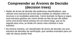 Compreender as Árvores de Decisão
(decision trees)
●
Nodes de árvore de decisão são poderosos classificadores, que
utilizam uma estrutura de árvore para modelar as relações entre os
recursos e os resultados potenciais. Como ilustrado na figura a seguir,
essa estrutura ganhou seu nome devido ao fato de que ela reflete
como uma árvore literal começa em um tronco largo, que se for
seguido para cima, se divide em ramos mais estreitos e mais
estreitos.
●
Da mesma maneira, um classificador de árvore de decisão usa uma
estrutura de decisões de ramificação, que canaliza exemplos para um
valor de classe predito final.
 