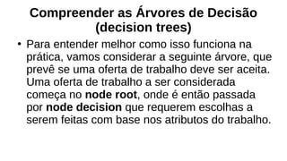 Compreender as Árvores de Decisão
(decision trees)
●
Para entender melhor como isso funciona na
prática, vamos considerar a seguinte árvore, que
prevê se uma oferta de trabalho deve ser aceita.
Uma oferta de trabalho a ser considerada
começa no node root, onde é então passada
por node decision que requerem escolhas a
serem feitas com base nos atributos do trabalho.
 