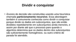Dividir e conquistar
●
Árvores de decisão são construídas usando uma heurística
chamada particionamento recursivo. Essa abordagem
também é comumente conhecida como dividir e conquistar
porque divide os dados em subconjuntos, que são então
divididos repetidamente em subconjuntos ainda menores, e
assim por diante até que o processo pare quando o
algoritmo determina que os dados dentro dos subconjuntos
são suficientemente homogêneos. ou outro critério de
parada foi atendido.
 