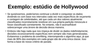 Exemplo: estúdio de Hollywood
●
Se quiséssemos, poderíamos continuar a dividir e conquistar os dados
dividindo-os com base nos intervalos cada vez mais específicos de orçamento
e contagem de celebridades, até que cada um dos valores atualmente
classificados incorretamente residisse em sua própria partição minúscula e
fosse classificado corretamente. No entanto, não é aconselhável
sobrecarregar uma árvore de decisão dessa maneira.
●
Embora não haja nada que nos impeça de dividir os dados indefinidamente,
decisões excessivamente específicas nem sempre são mais generalizadas.
Evitaremos o problema do overfitting, interrompendo o algoritmo aqui, já que
mais de 80% dos exemplos em cada grupo são de uma única classe. Isso
forma a base do nosso critério de parada.
 