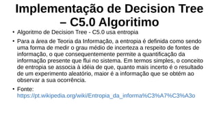 Implementação de Decision Tree
– C5.0 Algoritimo
●
Algoritmo de Decision Tree - C5.0 usa entropia
●
Para a área de Teoria da Informação, a entropia é definida como sendo
uma forma de medir o grau médio de incerteza a respeito de fontes de
informação, o que consequentemente permite a quantificação da
informação presente que flui no sistema. Em termos simples, o conceito
de entropia se associa à idéia de que, quanto mais incerto é o resultado
de um experimento aleatório, maior é a informação que se obtém ao
observar a sua ocorrência.
●
Fonte:
https://pt.wikipedia.org/wiki/Entropia_da_informa%C3%A7%C3%A3o
 