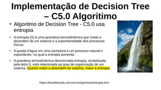 Implementação de Decision Tree
– C5.0 Algoritimo
●
Algoritmo de Decision Tree - C5.0 usa
entropia
●
A entropia (S) é uma grandeza termodinâmica que mede a
desordem de um sistema e a espontaneidade dos processos
físicos.
●
A queda d’água em uma cachoeira é um processo natural e
espontâneo, no qual a entropia aumenta
●
A grandeza termodinâmica denominada entropia, simbolizada
pela letra S, está relacionada ao grau de organização de um
sistema. Quanto maior a desordem do sistema, maior a entropia.
https://brasilescola.uol.com.br/quimica/entropia.htm
 