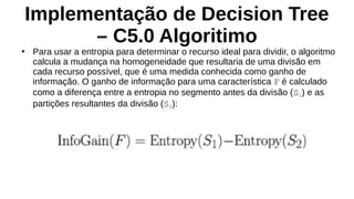 Implementação de Decision Tree
– C5.0 Algoritimo
●
Para usar a entropia para determinar o recurso ideal para dividir, o algoritmo
calcula a mudança na homogeneidade que resultaria de uma divisão em
cada recurso possível, que é uma medida conhecida como ganho de
informação. O ganho de informação para uma característica F é calculado
como a diferença entre a entropia no segmento antes da divisão (S1) e as
partições resultantes da divisão (S2):
 