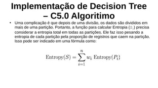 Implementação de Decision Tree
– C5.0 Algoritimo
●
Uma complicação é que depois de uma divisão, os dados são divididos em
mais de uma partição. Portanto, a função para calcular Entropia (S2) precisa
considerar a entropia total em todas as partições. Ele faz isso pesando a
entropia de cada partição pela proporção de registros que caem na partição.
Isso pode ser indicado em uma fórmula como:
 
