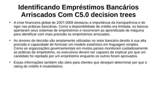 Identificando Empréstimos Bancários
Arriscados Com C5.0 decision trees
●
A crise financeira global de 2007-2008 destacou a importância da transparência e do
rigor nas práticas bancárias. Como a disponibilidade de crédito era limitada, os bancos
apertaram seus sistemas de empréstimos e recorreram ao aprendizado de máquina
para identificar com mais precisão os empréstimos arriscados.
●
As árvores de decisão são amplamente utilizadas no setor bancário devido à sua alta
precisão e capacidade de formular um modelo estatístico em linguagem simples.
Como as organizações governamentais em muitos países monitoram cuidadosamente
as práticas de empréstimo, os executivos devem ser capazes de explicar por que um
candidato foi rejeitado por um empréstimo enquanto os outros foram aprovados.
●
Essas informações também são úteis para clientes que desejam determinar por que o
rating de crédito é insatisfatório.
 
