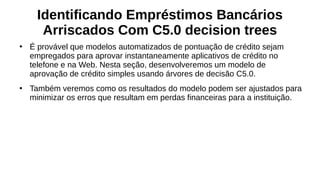 Identificando Empréstimos Bancários
Arriscados Com C5.0 decision trees
●
É provável que modelos automatizados de pontuação de crédito sejam
empregados para aprovar instantaneamente aplicativos de crédito no
telefone e na Web. Nesta seção, desenvolveremos um modelo de
aprovação de crédito simples usando árvores de decisão C5.0.
●
Também veremos como os resultados do modelo podem ser ajustados para
minimizar os erros que resultam em perdas financeiras para a instituição.
 