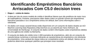 Identificando Empréstimos Bancários
Arriscados Com C5.0 decision trees
●
Etapa 1 - coleta de dados
●
A ideia por trás do nosso modelo de crédito é identificar fatores que são preditivos de maior risco
de inadimplência. Portanto, precisamos obter dados sobre um grande número de empréstimos
bancários passados e se o empréstimo entrou em default, bem como informações sobre o
solicitante.
●
Os dados com essas características estão disponíveis em um conjunto de dados doados ao UCI
Machine Learning Data Repository (http://archive.ics.uci.edu/ml) por Hans Hofmann, da
Universidade de Hamburgo. O conjunto de dados contém informações sobre empréstimos obtidos
de uma agência de crédito na Alemanha.
●
O conjunto de dados de crédito inclui 1.000 exemplos de empréstimos, além de um conjunto de
características numéricas e nominais indicando as características do empréstimo e do solicitante
do empréstimo. Uma variável de classe indica se o empréstimo entrou em default. Vamos ver se
podemos determinar quaisquer padrões que prevejam esse resultado.
 