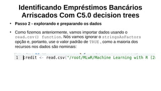 Identificando Empréstimos Bancários
Arriscados Com C5.0 decision trees
●
Passo 2 - explorando e preparando os dados
●
Como fizemos anteriormente, vamos importar dados usando o
read.csv() function. Nós vamos ignorar o stringsAsFactors
opção e, portanto, use o valor padrão de TRUE , como a maioria dos
recursos nos dados são nominais:
 