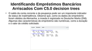 Identificando Empréstimos Bancários
Arriscados Com C5.0 decision trees
●
O saldo da conta corrente e da poupança pode ser um importante indicador
do status de inadimplência. Observe que, como os dados do empréstimo
foram obtidos da Alemanha, a moeda é registrada no Deutsche Marks (DM).
Algumas das características do empréstimo são numéricas, como a duração
e o valor do crédito solicitado:
 