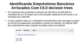 Identificando Empréstimos Bancários
Arriscados Com C5.0 decision trees
●
Os montantes do empréstimo variaram de 250 DM a 18.420 DM em
mandatos de 4 a 72 meses com uma duração mediana de 18 meses e um
montante de 2.320 DM.
●
O vetor padrão indica se o solicitante do empréstimo não conseguiu cumprir
os termos de pagamento acordados e entrou em default. Um total de 30%
dos empréstimos neste conjunto de dados entrou em default:
 