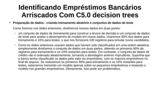 Identificando Empréstimos Bancários
Arriscados Com C5.0 decision trees
●
Preparação de dados - criando treinamento aleatório e conjuntos de dados de teste
Como fizemos nos slides anteriores, dividiremos nossos dados em duas partes:
– um conjunto de dados de treinamento para construir a árvore de decisão e um conjunto de dados
de teste para avaliar o desempenho do modelo em novos dados. Usaremos 90% dos dados para
treinamento e 10% para testes, o que nos fornecerá 100 registros para simular novos candidatos.
– Como os slides anteriores usavam dados que haviam sido classificados em uma ordem aleatória,
simplesmente dividíamos o conjunto de dados em duas partes, obtendo os primeiros 90% de
registros para treinamento e os 10% restantes para testes. Em contraste, o conjunto de dados de
crédito não é ordenado aleatoriamente, tornando a abordagem anterior imprudente. Suponha que
o banco tenha classificado os dados pelo valor do empréstimo, com os maiores empréstimos no
final do arquivo. Se usássemos os primeiros 90% para treinamento e os 10% restantes para
testes, estaríamos treinando um modelo apenas sobre os pequenos empréstimos e testando o
modelo nos grandes empréstimos. Obviamente, isso pode ser problemático.
 