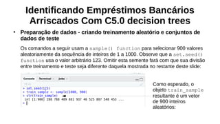 Identificando Empréstimos Bancários
Arriscados Com C5.0 decision trees
●
Preparação de dados - criando treinamento aleatório e conjuntos de
dados de teste
Os comandos a seguir usam a sample() function para selecionar 900 valores
aleatoriamente da sequência de inteiros de 1 a 1000. Observe que a set.seed()
function usa o valor arbitrário 123. Omitir esta semente fará com que sua divisão
entre treinamento e teste seja diferente daquela mostrada no restante deste slide:
Como esperado, o
objeto train_sample
resultante é um vetor
de 900 inteiros
aleatórios:
 
