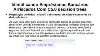 Identificando Empréstimos Bancários
Arriscados Com C5.0 decision trees
●
Preparação de dados - criando treinamento aleatório e conjuntos de
dados de teste
Ao usar esse vetor para selecionar linhas dos dados de crédito, podemos
dividi-lo em 90% de treinamento e 10% de conjuntos de dados de teste que
desejamos. Lembre-se de que o operador de traço usado na seleção dos
registros de teste informa R para selecionar registros que não estão nas
linhas especificadas; em outras palavras, os dados de teste incluem apenas
as linhas que não estão na amostra de treinamento.
 