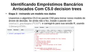 Identificando Empréstimos Bancários
Arriscados Com C5.0 decision trees
●
Etapa 3 - treinando um modelo nos dados
Usaremos o algoritmo C5.0 no pacote C50 para treinar nosso modelo de
árvore de decisão. Se ainda não o fez, instale o pacote com
install.packages("C50") e carregá-lo para sua sessão R, usando
library(C50).
 