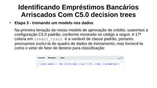 Identificando Empréstimos Bancários
Arriscados Com C5.0 decision trees
●
Etapa 3 - treinando um modelo nos dados
Na primeira iteração do nosso modelo de aprovação de crédito, usaremos a
configuração C5.0 padrão, conforme mostrado no código a seguir. A 17ª
coluna em credit_train é a variável de classe padrão, portanto,
precisamos excluí-la do quadro de dados de treinamento, mas fornecê-la
como o vetor de fator de destino para classificação:
 