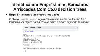 Identificando Empréstimos Bancários
Arriscados Com C5.0 decision trees
●
Etapa 3 - treinando um modelo nos dados
O objeto credit_model agora contém uma árvore de decisão C5.0.
Podemos ver alguns dados básicos sobre a árvore digitando seu nome:
 