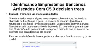 Identificando Empréstimos Bancários
Arriscados Com C5.0 decision trees
●
Etapa 3 - treinando um modelo nos dados
O texto anterior mostra alguns fatos simples sobre a árvore, incluindo a
chamada de função que a gerou, o número de recursos (preditores
rotulados) e exemplos (amostras rotuladas) usados para cultivar a árvore.
Também está listado o tamanho da árvore de 57, que indica que a árvore
tem 57 decisões de profundidade - um pouco maior do que as árvores de
exemplo que consideramos até agora!
Para ver as decisões da árvore, podemos chamar a função summary() no
modelo:
 
