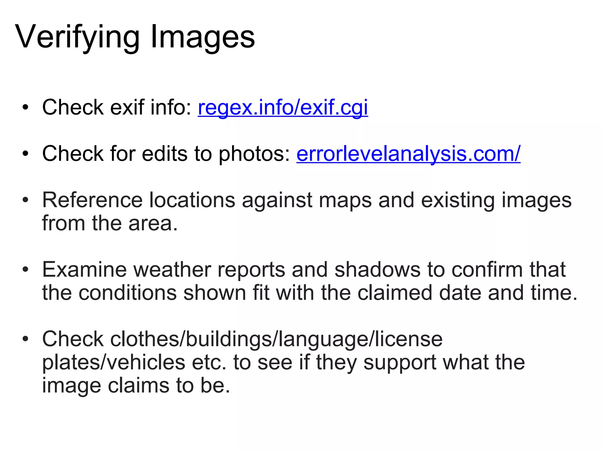 Verifying Images Check exif info:  regex.info/exif.cgi   Check for edits to photos:  errorlevelanalysis.com/ Reference locations against maps and existing images from the area. Examine weather reports and shadows to confirm that the conditions shown fit with the claimed date and time. Check clothes/buildings/language/license plates/vehicles etc. to see if they support what the image claims to be. 