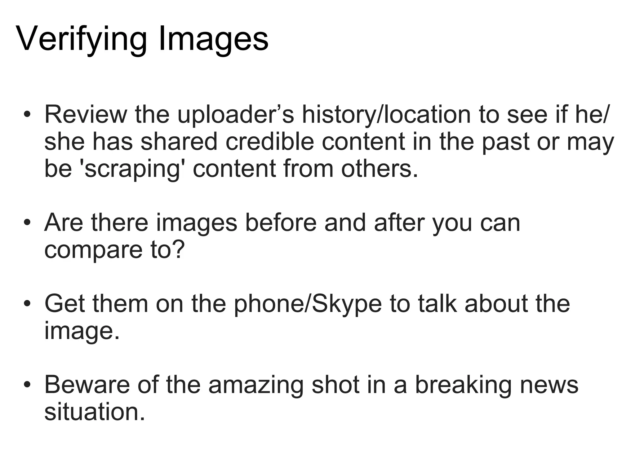 Verifying Images Review the uploader’s history/location to see if he/she has shared credible content in the past or may be 'scraping' content from others. Are there images before and after you can compare to? Get them on the phone/Skype to talk about the image. Beware of the amazing shot in a breaking news situation. 