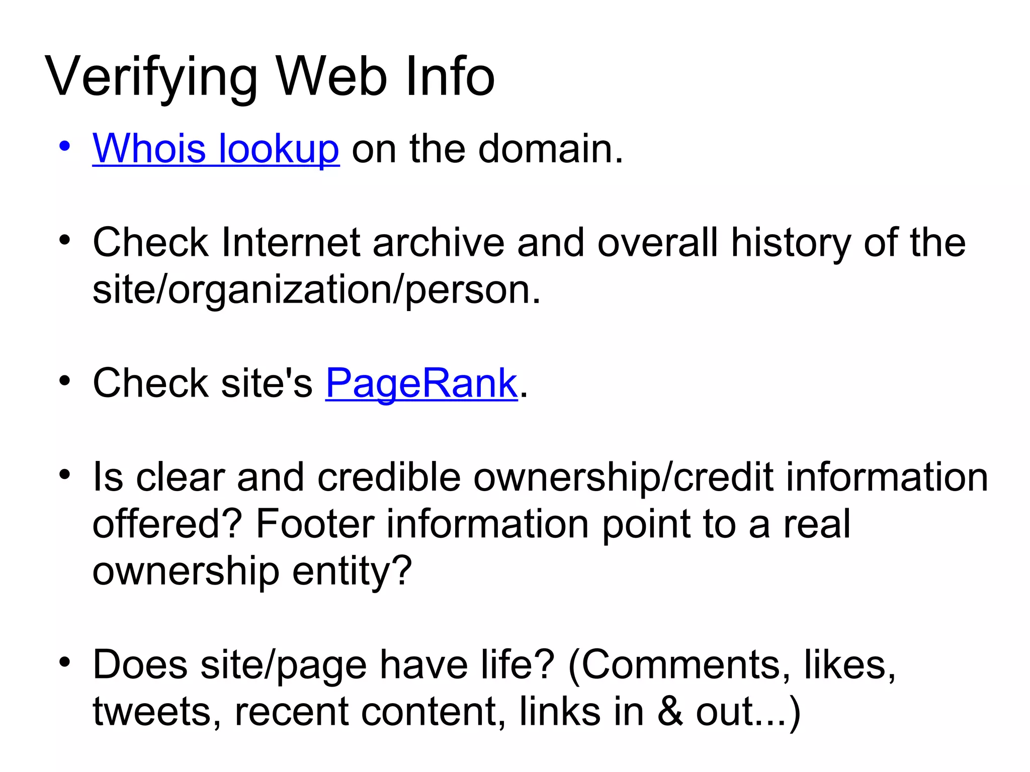 Verifying Web Info Whois lookup  on the domain. Check Internet archive and overall history of the site/organization/person. Check site's  PageRank . Is clear and credible ownership/credit information offered? Footer information point to a real ownership entity?  Does site/page have life? (Comments, likes, tweets, recent content, links in & out...) 