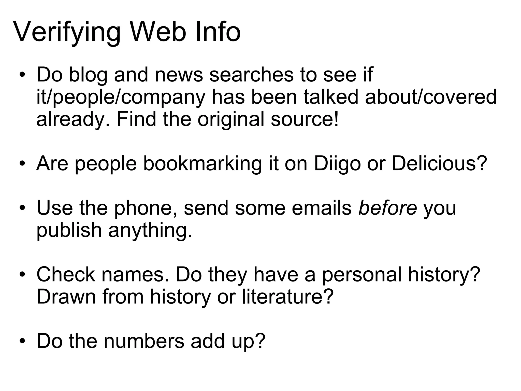 Verifying Web Info Do blog and news searches to see if it/people/company has been talked about/covered already. Find the original source! Are people bookmarking it on Diigo or Delicious? Use the phone, send some emails  before  you publish anything. Check names. Do they have a personal history? Drawn from history or literature?   Do the numbers add up? 