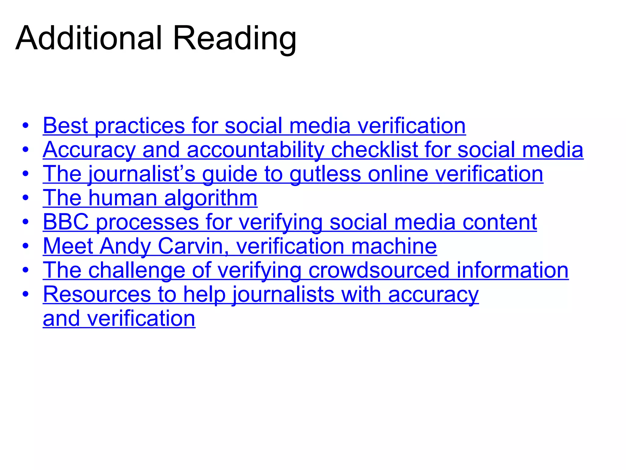 Additional Reading Best practices for social media verification Accuracy and accountability checklist for social media The journalist’s guide to gutless online verification The human algorithm BBC processes for verifying social media content Meet Andy Carvin, verification machine The challenge of verifying crowdsourced information Resources to help journalists with accuracy and verification 