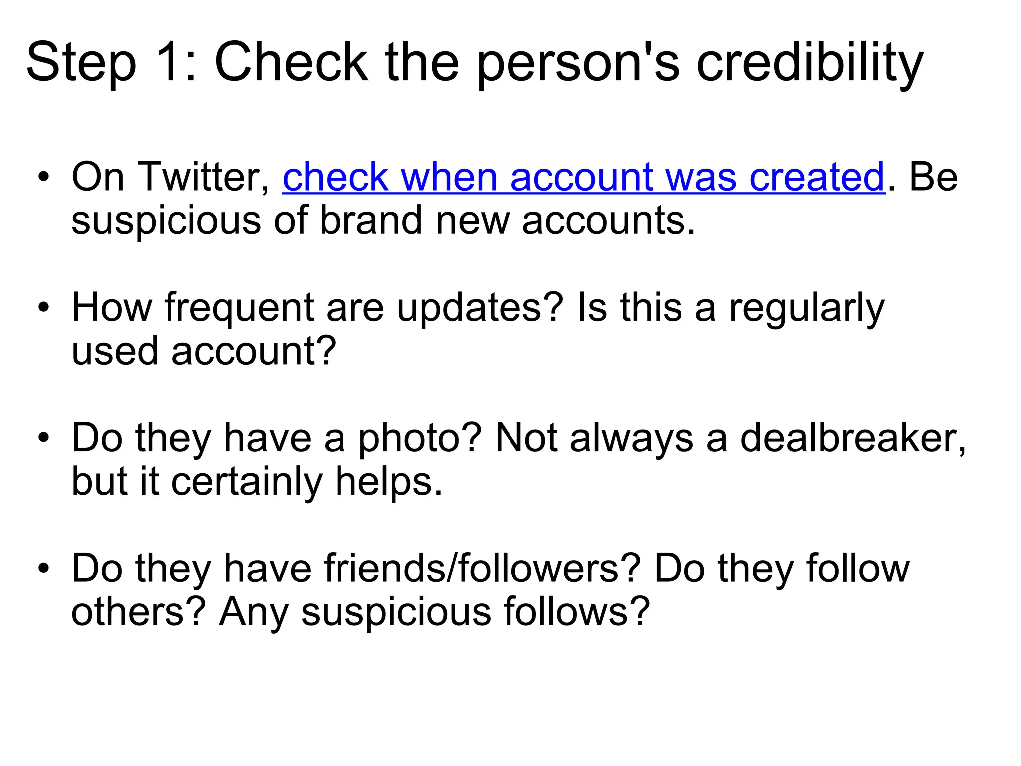 Step 1: Check the person's credibility On Twitter,  check when account was created . Be suspicious of brand new accounts. How frequent are updates? Is this a regularly used account? Do they have a photo? Not always a dealbreaker, but it certainly helps. Do they have friends/followers? Do they follow others? Any suspicious follows? 