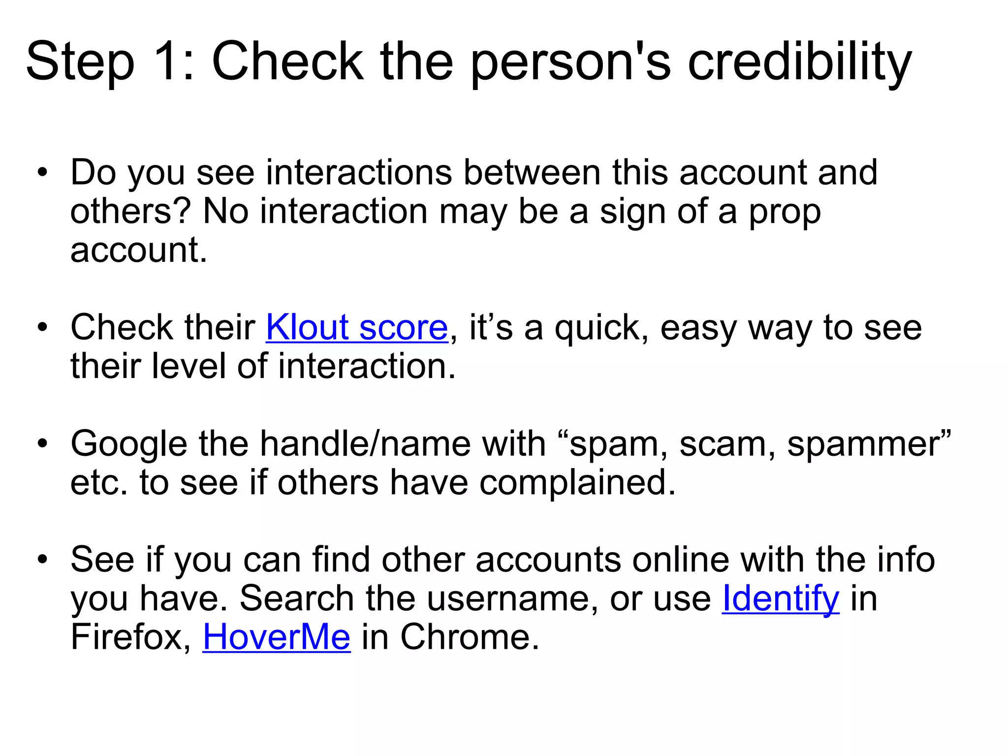 Step 1: Check the person's credibility Do you see interactions between this account and others? No interaction may be a sign of a prop account. Check their  Klout score , it’s a quick, easy way to see their level of interaction. Google the handle/name with “spam, scam, spammer” etc. to see if others have complained.  See if you can find other accounts online with the info you have. Search the username, or use  Identify  in Firefox,  HoverMe  in Chrome.  