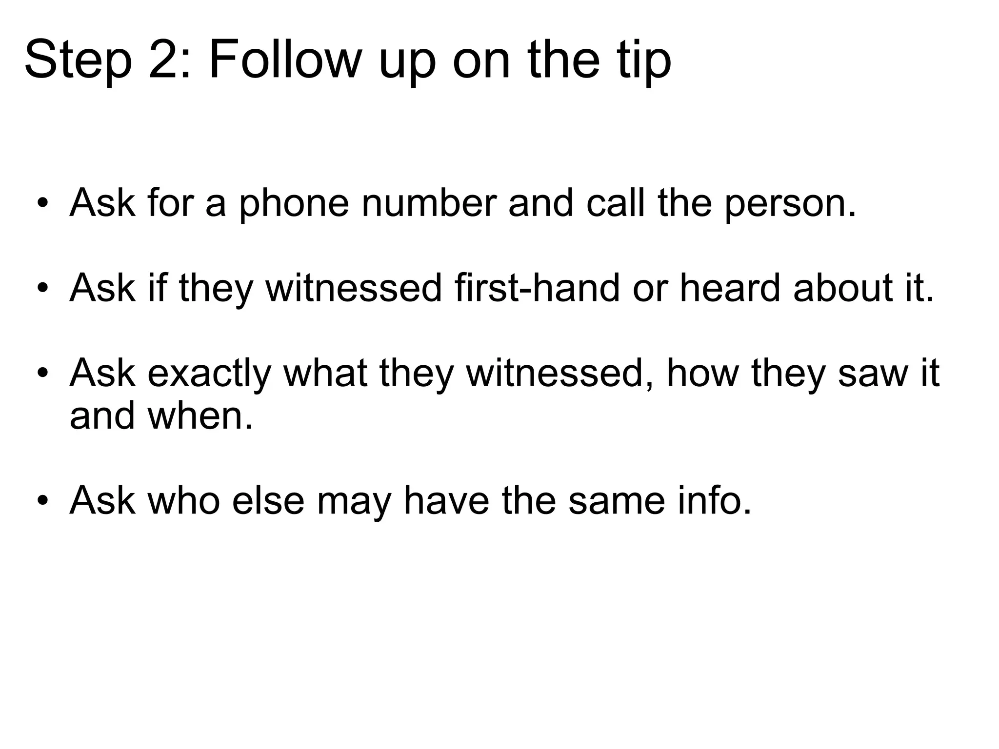 Step 2: Follow up on the tip Ask for a phone number and call the person.  Ask if they witnessed first-hand or heard about it. Ask exactly what they witnessed, how they saw it and when. Ask who else may have the same info.  