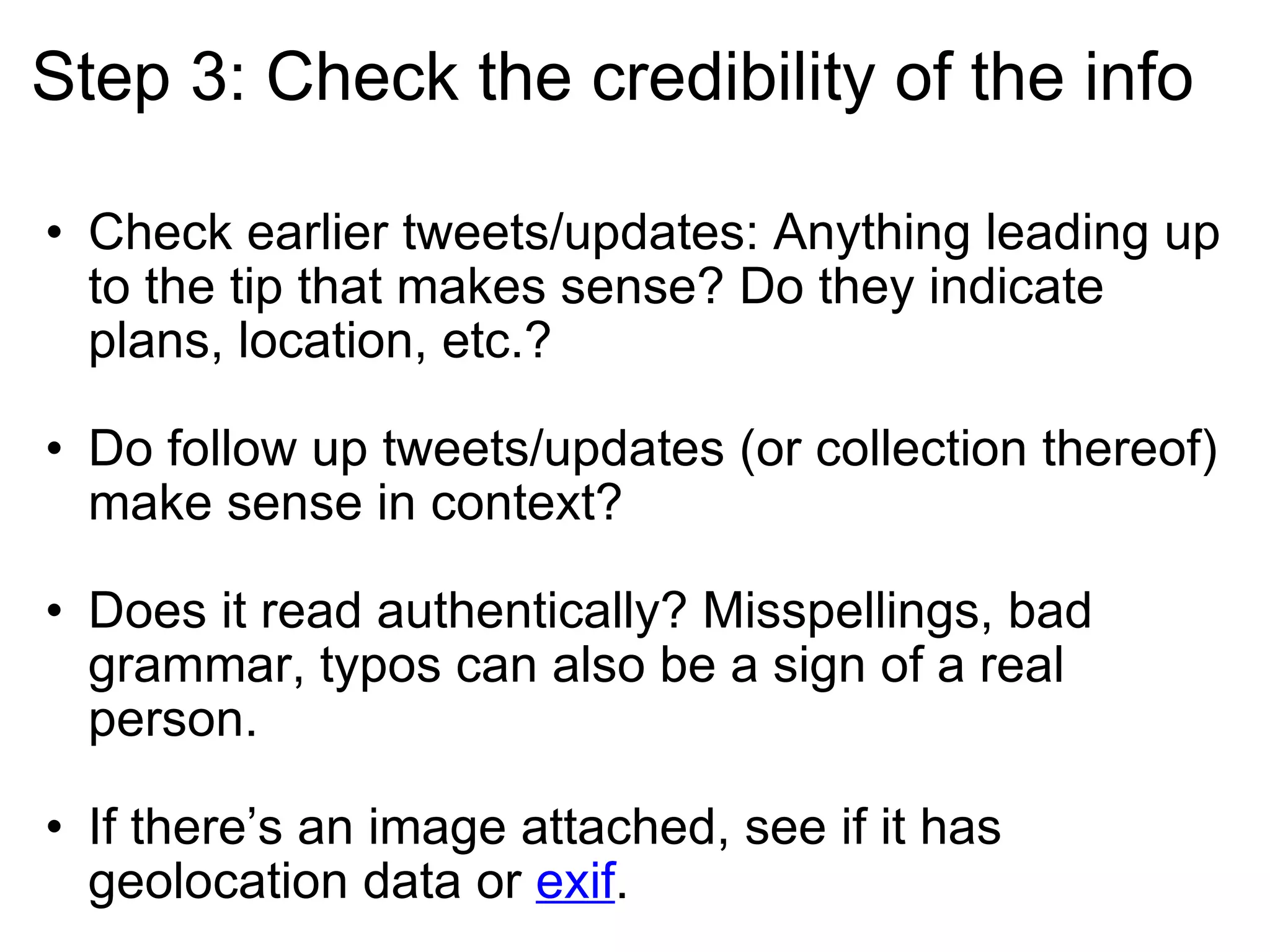 Step 3: Check the credibility of the info Check earlier tweets/updates: Anything leading up to the tip that makes sense? Do they indicate plans, location, etc.? Do follow up tweets/updates (or collection thereof) make sense in context? Does it read authentically? Misspellings, bad grammar, typos can also be a sign of a real person.  If there’s an image attached, see if it has geolocation data or  exif . 