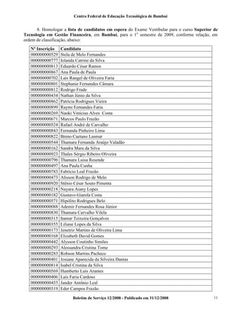 Centro Federal de Educação Tecnológica de Bambuí

8. Homologar a lista de candidatos em espera do Exame Vestibular para o curso Superior de
Tecnologia em Gestão Financeira, em Bambuí, para o 1o semestre de 2009, conforme relação, em
ordem de classificação, abaixo:
Nº Inscrição
000000000529
000000000777
000000000813
000000000867
000000000702
000000000801
000000000812
000000000434
000000000862
000000000899
000000000269
000000000671
000000000524
000000000843
000000000822
000000000544
000000000162
000000000923
000000000796
000000000497
000000000783
000000000473
000000000920
000000000218
000000000182
000000000571
000000000088
000000000830
000000000315
000000000355
000000000173
000000000168
000000000442
000000000293
000000000283
000000000401
000000000814
000000000569
000000000406
000000000453
000000000319

Candidato
Stela de Melo Fernandes
Iolanda Catrine da Silva
Eduardo César Ramos
Ana Paula de Paula
Laís Rangel de Oliveira Faria
Stephanie Fernandes Câmara
Rodrigo Frade
Nathan Júnio da Silva
Patrícia Rodrigues Vieira
Raymi Fernandes Faria
Naoki Vinícius Alves Costa
Marcos Paulo Frazão
Rafael André de Carvalho
Fernanda Pinheiro Lima
Breno Caetano Lasmar
Thamara Fernanda Araújo Valadão
Sandra Mara da Silva
Thales Sérgio Ribeiro Oliveira
Thamara Luisa Resende
Ana Paula Cunha
Fabrício Leal Frazão
Alisson Rodrigo de Melo
Stênio César Souto Pimenta
Nayara Aiany Lopes
Gustavo Giarola Costa
Hipólito Rodrigues Belo
Ademir Fernandes Rosa Júnior
Thamara Carvalho Vilela
Itamar Teixeira Gonçalves
Liliane Lopes da Silva
Jenetriz Martins de Oliveira Lima
Elizabeth David Gomes
Alysson Coutinho Simões
Alessandra Cristina Tome
Robson Martins Pacheco
Josiane Aparecida da Silveira Dantas
Isabel Cristina da Silva
Humberto Luís Arantes
Laís Faria Cardoso
Jander Antônio Leal
Eder Campos Frazão
Boletim de Serviço 12/2008 - Publicado em 31/12/2008

11

 