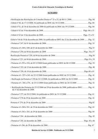 Centro Federal de Educação Tecnológica de Bambuí

SUMÁRIO
- Retificação das Resoluções do Conselho Diretor nos 21 a 25, de 06/11/ 2008...................................Pág. 04
- Edital nº 60, de 17/12/2008, foi publicado no DOU dia 18/12/2008.................................................Pág. 04
- Edital nº 61, de 18 de dezembro de 2008 foi publicado no DOU dia 19/12/2008............................ Pág. 04
- Edital nº 62 de 19 de dezembro de 2008............................................................................... Págs. 04 a 15
- Edital nº 63 de 19 de dezembro de 2008............................................................................... Págs. 15 a 32
-Edital nº 64 de 19 de dezembro de 2008, foi publicado no DOU dia 22 de dezembro de 2008 ........Pág. 32
- Portaria nº 247, de 01 de dezembro de 2008......................................................................................Pág. 33
- Portarias nºs 248 e 249, de 01 de dezembro de 2008 ........................................................................ Pág 33
- Portaria nº 250, de 04 de dezembro de 2008 ............................................................................Págs. 34 a 37
-Retificação Portaria nº 250, de 04 de dezembro de 2008.....................................................................Pág.38
- Portaria nº 251, de 04 de dezembro de 2008..............................................................................Págs.38 e 39
- Portarias nºs 252 a 254, de 05/12/2008 foram publicadas no DOU de 08/12/2008 ..........................Pág. 39

- Portaria nº 255, de 15 de dezembro de 2008......................................................................................Pág. 40
- Portaria nº 256, de 18 de dezembro de 2008 ............................................................................Págs.40 e 41
- Portarias nºs 257 a 265, de 22/12/2008 foram publicadas no DOU de 23/12/2008 .........................Pág. 41
-

Retificação da Portaria nº 259 de 22/12/2008, foi publicada no DOU de 26/12/2008 .....................Pág. 41

- Portarias nºs 266 a 276, de 23/12/2008 foram publicadas no DOU de 26/12/2008 ........................Pág. 41
- Retificação das Portarias de 23/12/2008 em 29 de dezembro de 2008, publicada no DOU.............Pág. 41
de 31 de dezembro de 2008.
- Portaria nº 277, de 29/12/2008, foi publicada no DOU de 31/12/2008 ............................................Pág. 41
- Portaria nº 278 de 29 de dezembro de 2008 ..................................................................................... Pág. 41
-Portaria nº 279, de 29 de dezembro de 2008 ...................................................................................... Pág.42
- Portarias nºs 280 e 281, de 29 de dezembro de 2008 ....................................................................... Pág. 43
- Portarias nºs 282 e 283, de 29 de dezembro de 2008 ....................................................................... Pág. 44
- Portaria nº 284 , de dezembro de 2008 ............................................................................................. Pág. 45
- Portaria nº 285, de dezembro de 2008 .................................................................................... Págs. 45 e 46
- Portarias nºs 286, de 29 de dezembro de 2008 ................................................................................ Pág. 47
Boletim de Serviço 12/2008 - Publicado em 31/12/2008

2

 