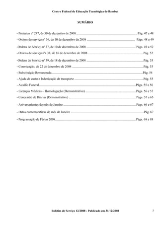 Centro Federal de Educação Tecnológica de Bambuí

SUMÁRIO

- Portarias nº 287, de 30 de dezembro de 2008............................................................................ Pág. 47 e 48
- Ordens de serviço nº 36, de 10 de dezembro de 2008 ............................................................ Págs. 48 e 49
-Ordens de Serviço nº 37, de 10 de dezembro de 2008 ............................................................. Págs. 49 a 52
- Ordens de serviço nºs 38, de 16 de dezembro de 2008 .....................................................................Pág. 52
-Ordens de Serviço nº 39, de 18 de dezembro de 2008 .......................................................................Pág. 53
- Convocação, de 22 de dezembro de 2008 .........................................................................................Pág. 53
- Substituição Remunerada..................................................................................................................Pág. 54
- Ajuda de custo e Indenização de transporte ......................................................................................Pág. 55
- Auxílio Funeral.........................................................................................................................Págs. 55 e 56
- Licenças Médicas – Homologação (Demonstrativo) ...............................................................Págs. 56 e 57
- Concessão de Diárias (Demonstrativo) ....................................................................................Págs. 57 a 65
- Aniversariantes do mês de Janeiro ...........................................................................................Págs. 66 e 67
- Datas comemorativas do mês de Janeiro ...........................................................................................Pág. 67
- Programação de Férias 2009.....................................................................................................Págs. 68 a 88

Boletim de Serviço 12/2008 - Publicado em 31/12/2008

3

 